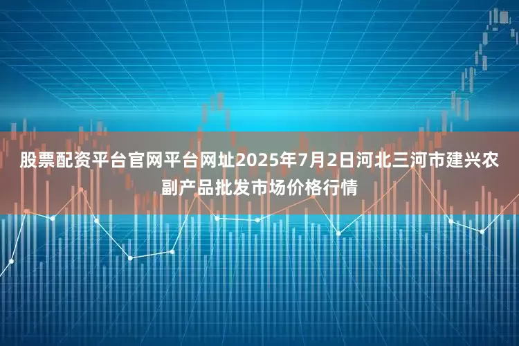 股票配资平台官网平台网址2025年7月2日河北三河市建兴农副产品批发市场价格行情