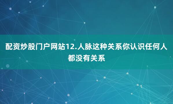 配资炒股门户网站12.人脉这种关系你认识任何人都没有关系